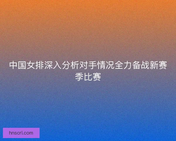 中国女排深入分析对手情况全力备战新赛季比赛