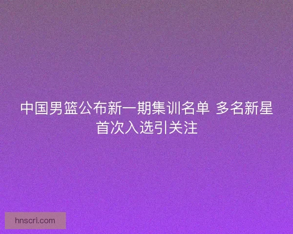 中国男篮公布新一期集训名单 多名新星首次入选引关注