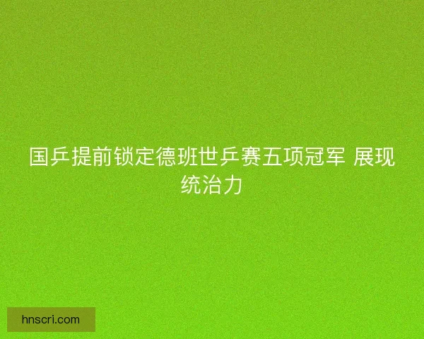 国乒提前锁定德班世乒赛五项冠军 展现统治力