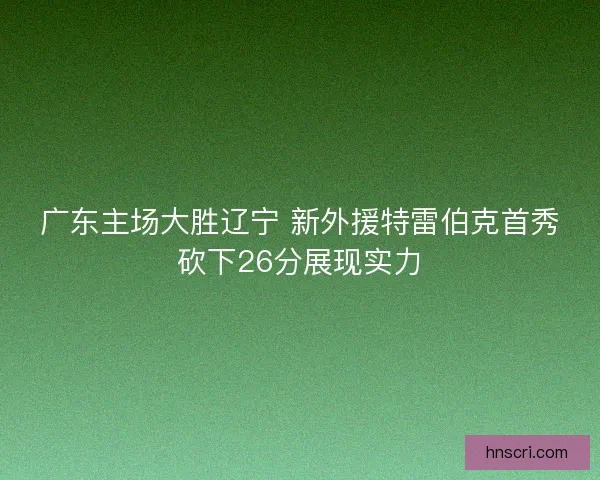 广东主场大胜辽宁 新外援特雷伯克首秀砍下26分展现实力
