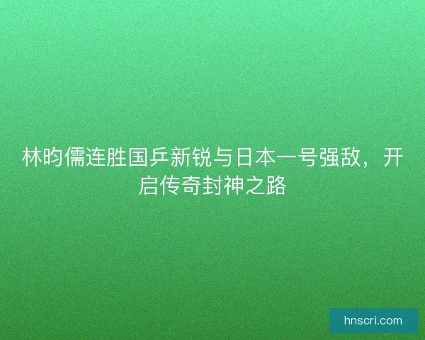 林昀儒连胜国乒新锐与日本一号强敌，开启传奇封神之路