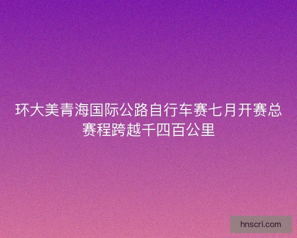 环大美青海国际公路自行车赛七月开赛总赛程跨越千四百公里