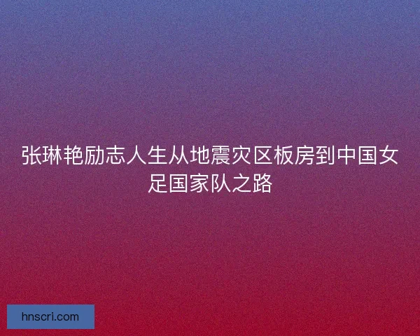 张琳艳励志人生从地震灾区板房到中国女足国家队之路